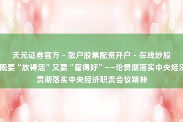 天元证券官方 - 散户股票配资开户 - 在线炒股怎么杠杆注册 既要“放得活”又要“管得好”——论贯彻落实中央经济职责会议精神