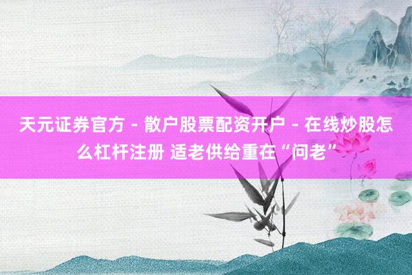 天元证券官方 - 散户股票配资开户 - 在线炒股怎么杠杆注册 适老供给重在“问老”