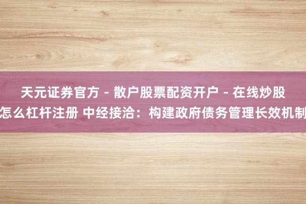 天元证券官方 - 散户股票配资开户 - 在线炒股怎么杠杆注册 中经接洽：构建政府债务管理长效机制