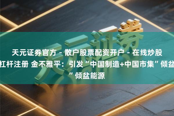 天元证券官方 - 散户股票配资开户 - 在线炒股怎么杠杆注册 金不雅平：引发“中国制造+中国市集”倾盆能源