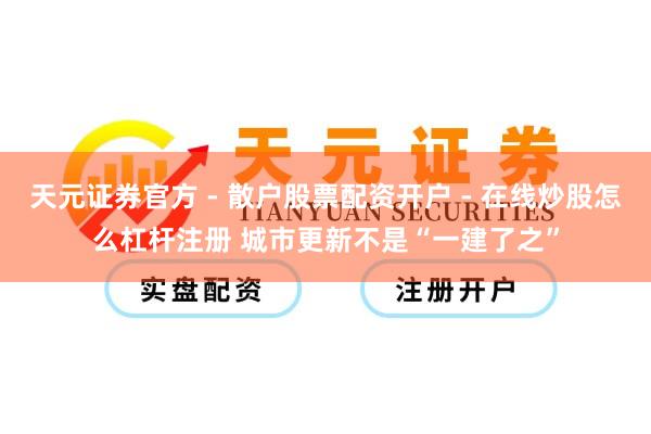 天元证券官方 - 散户股票配资开户 - 在线炒股怎么杠杆注册 城市更新不是“一建了之”