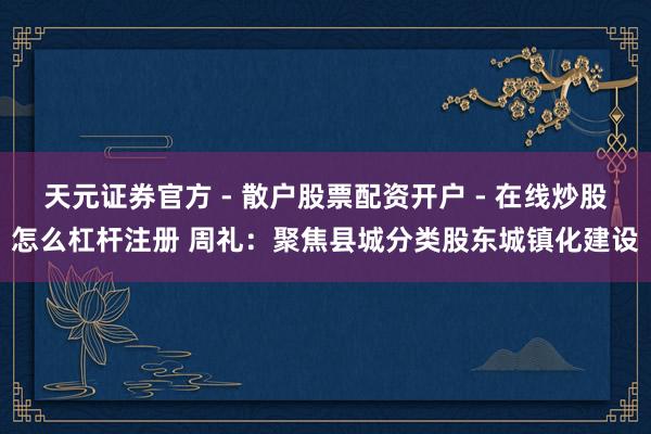 天元证券官方 - 散户股票配资开户 - 在线炒股怎么杠杆注册 周礼：聚焦县城分类股东城镇化建设