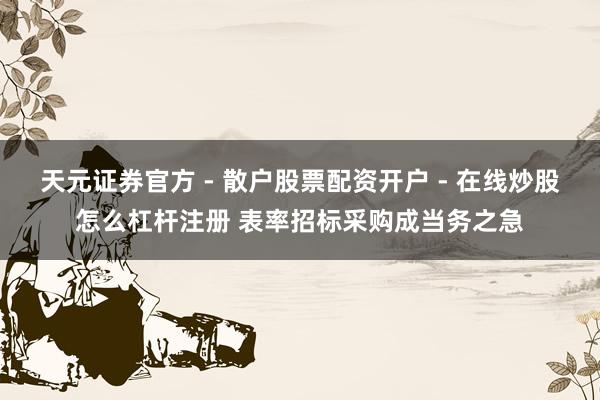 天元证券官方 - 散户股票配资开户 - 在线炒股怎么杠杆注册 表率招标采购成当务之急