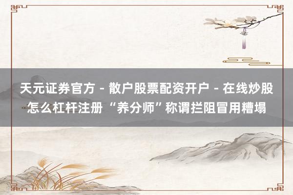 天元证券官方 - 散户股票配资开户 - 在线炒股怎么杠杆注册 “养分师”称谓拦阻冒用糟塌