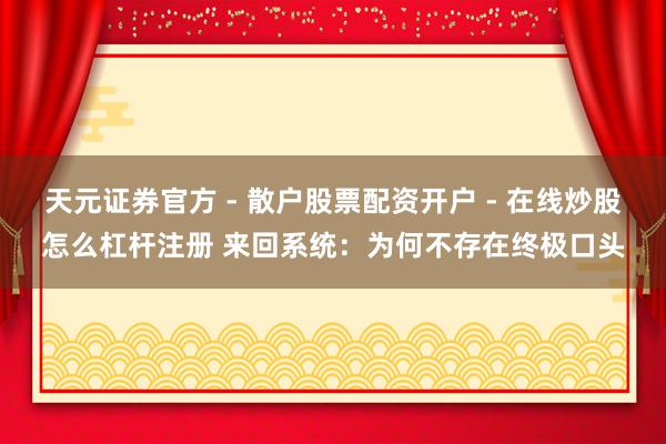 天元证券官方 - 散户股票配资开户 - 在线炒股怎么杠杆注册 来回系统：为何不存在终极口头