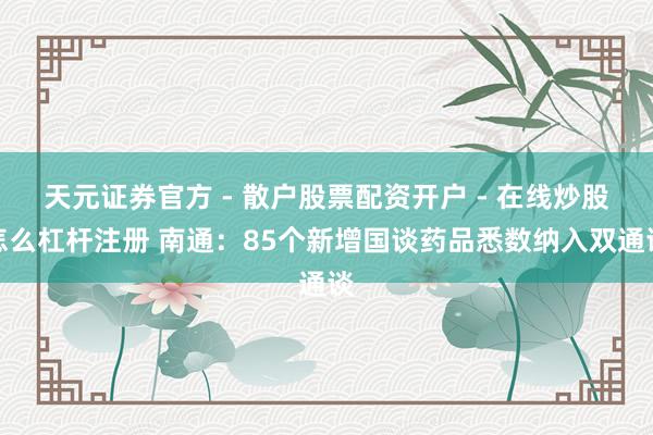 天元证券官方 - 散户股票配资开户 - 在线炒股怎么杠杆注册 南通：85个新增国谈药品悉数纳入双通谈