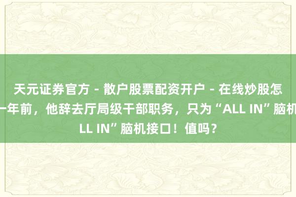 天元证券官方 - 散户股票配资开户 - 在线炒股怎么杠杆注册 一年前，他辞去厅局级干部职务，只为“ALL IN”脑机接口！值吗？