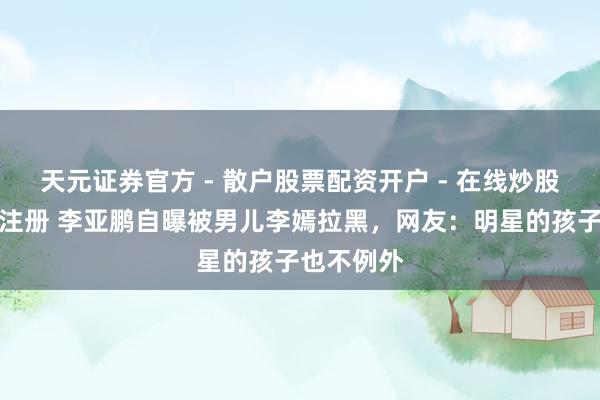 天元证券官方 - 散户股票配资开户 - 在线炒股怎么杠杆注册 李亚鹏自曝被男儿李嫣拉黑，网友：明星的孩子也不例外
