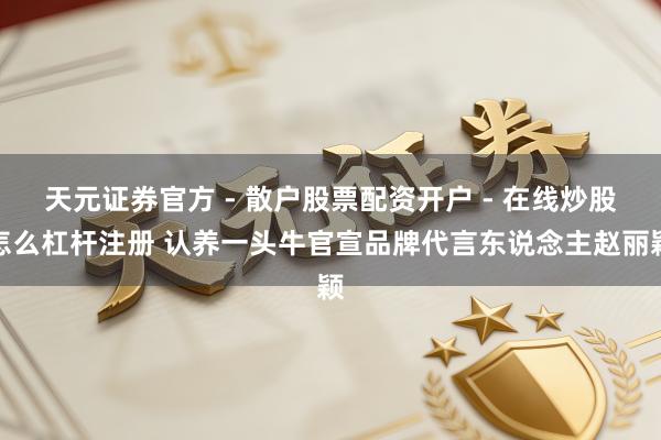 天元证券官方 - 散户股票配资开户 - 在线炒股怎么杠杆注册 认养一头牛官宣品牌代言东说念主赵丽颖