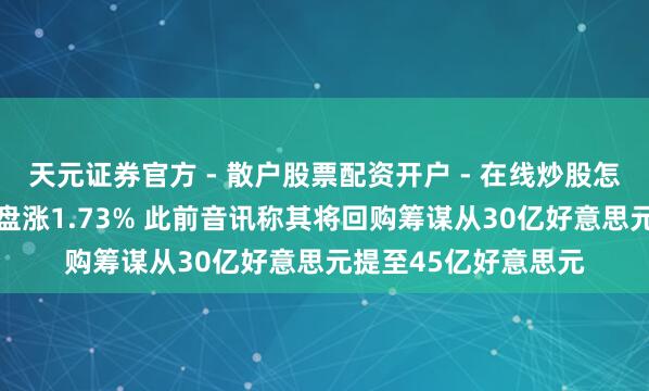 天元证券官方 - 散户股票配资开户 - 在线炒股怎么杠杆注册 百度开盘涨1.73% 此前音讯称其将回购筹谋从30亿好意思元提至45亿好意思元