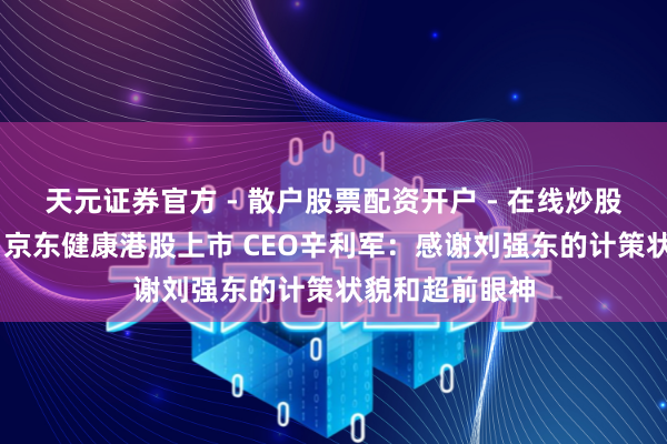 天元证券官方 - 散户股票配资开户 - 在线炒股怎么杠杆注册 京东健康港股上市 CEO辛利军：感谢刘强东的计策状貌和超前眼神