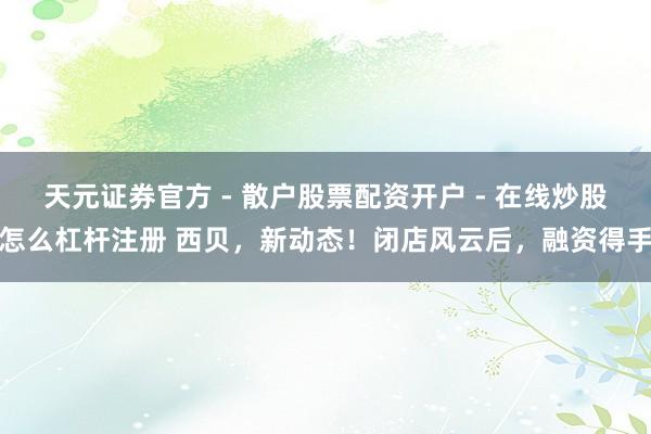 天元证券官方 - 散户股票配资开户 - 在线炒股怎么杠杆注册 西贝，新动态！闭店风云后，融资得手